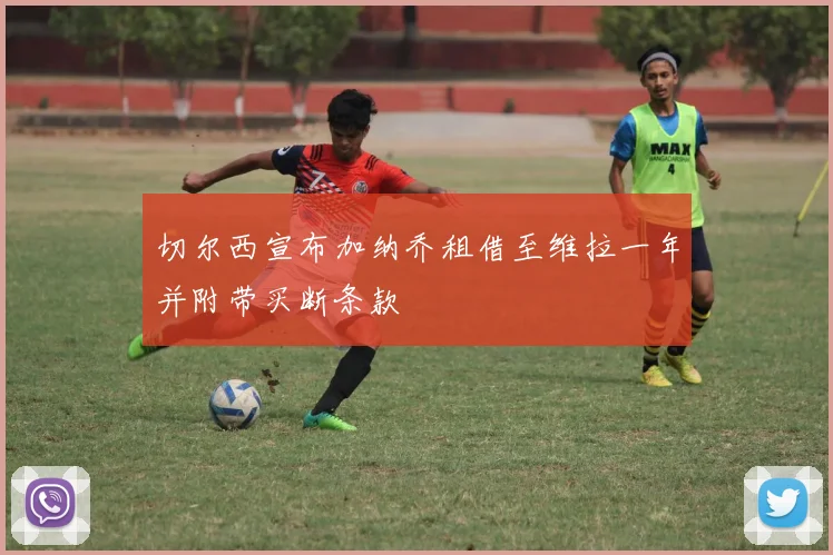 切尔西宣布加纳乔租借至维拉一年并附带买断条款