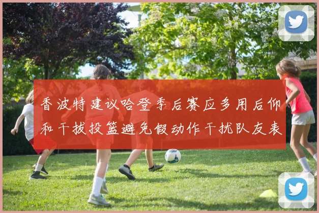 香波特建议哈登季后赛应多用后仰和干拔投篮避免假动作干扰队友表现