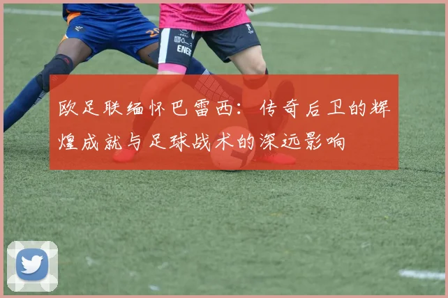 欧足联缅怀巴雷西：传奇后卫的辉煌成就与足球战术的深远影响