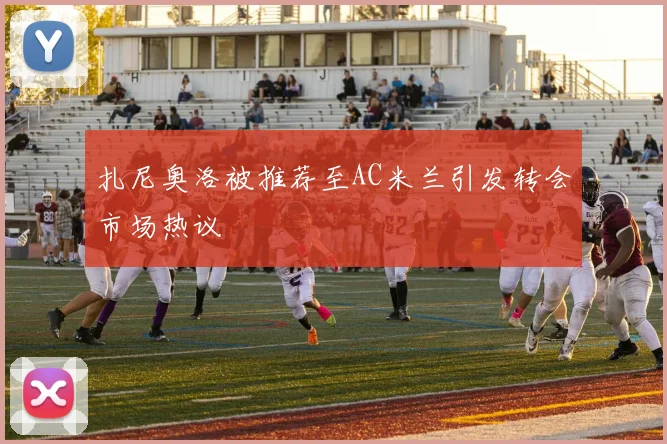 扎尼奥洛被推荐至AC米兰引发转会市场热议