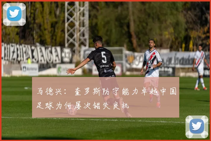 马德兴：奎罗斯防守能力卓越中国足球为何屡次错失良机