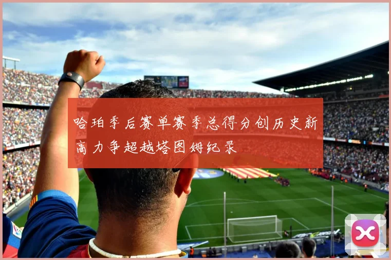 哈珀季后赛单赛季总得分创历史新高力争超越塔图姆纪录