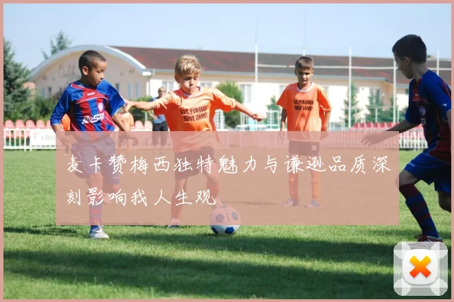 麦卡赞梅西独特魅力与谦逊品质深刻影响我人生观