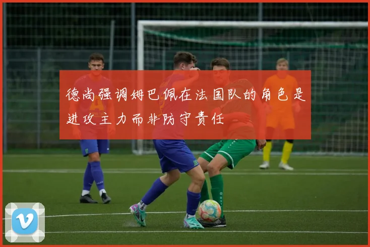 德尚强调姆巴佩在法国队的角色是进攻主力而非防守责任