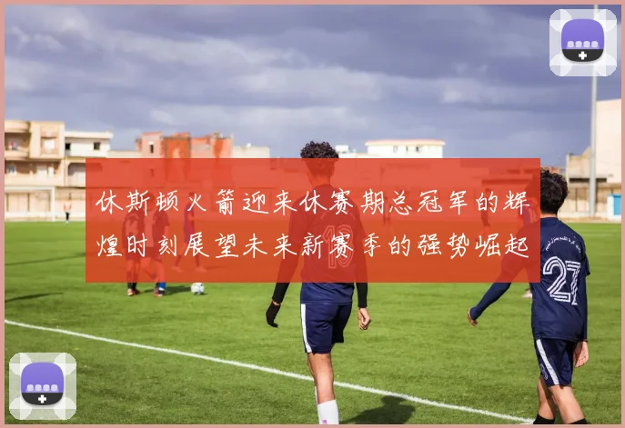 休斯顿火箭迎来休赛期总冠军的辉煌时刻展望未来新赛季的强势崛起