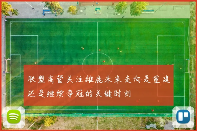 联盟高管关注雄鹿未来走向是重建还是继续争冠的关键时刻