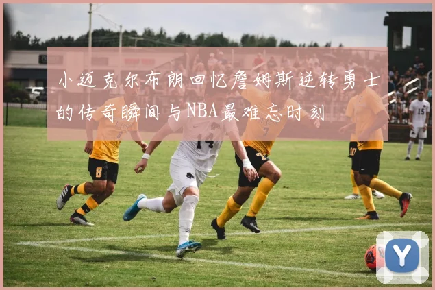 小迈克尔布朗回忆詹姆斯逆转勇士的传奇瞬间与NBA最难忘时刻
