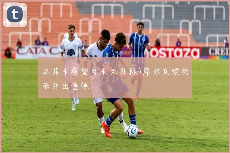 本菲卡希望与米兰目标A席尔瓦续约而非出售他