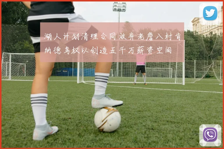 湖人计划清理合同放弃老詹八村肯纳德鸟权以创造五千万薪资空间