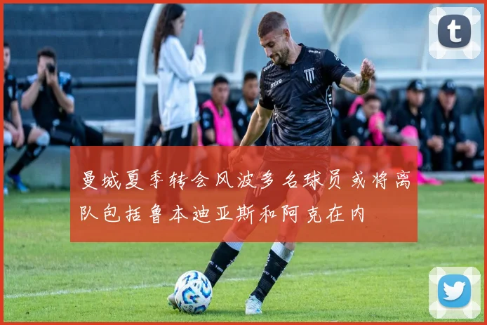 曼城夏季转会风波多名球员或将离队包括鲁本迪亚斯和阿克在内