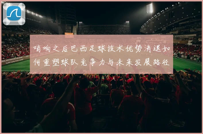 哨响之后巴西足球技术优势消退如何重塑球队竞争力与未来发展路径