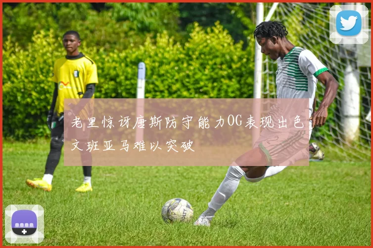 老里惊讶唐斯防守能力OG表现出色文班亚马难以突破