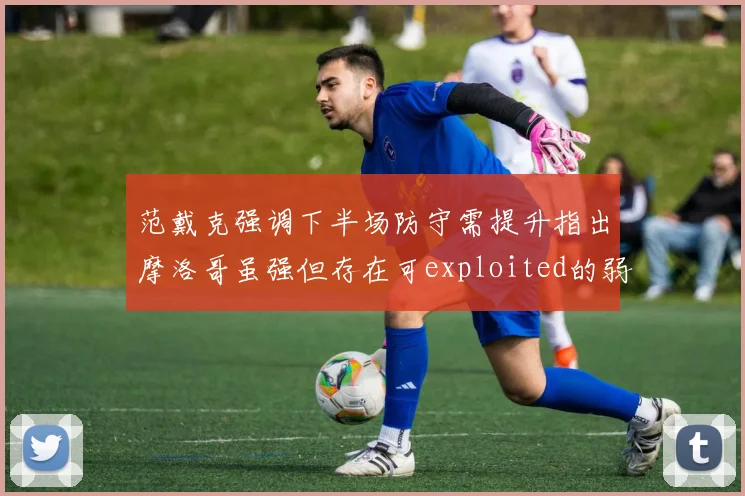 范戴克强调下半场防守需提升指出摩洛哥虽强但存在可exploited的弱点