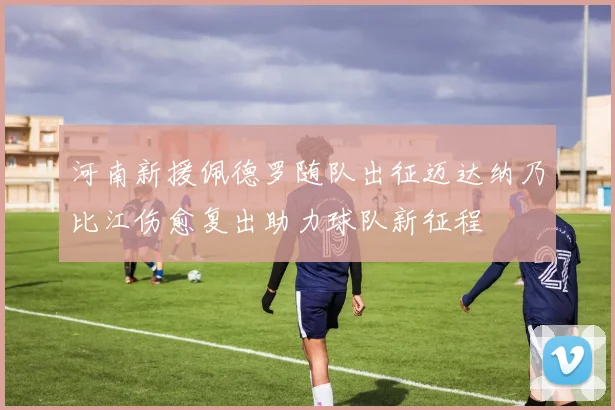 河南新援佩德罗随队出征迈达纳乃比江伤愈复出助力球队新征程