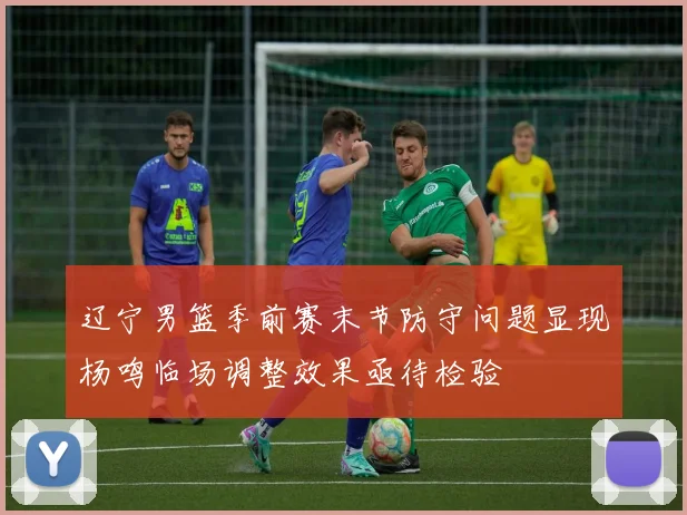 辽宁男篮季前赛末节防守问题显现杨鸣临场调整效果亟待检验
