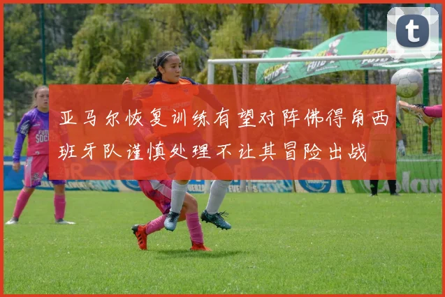 亚马尔恢复训练有望对阵佛得角西班牙队谨慎处理不让其冒险出战