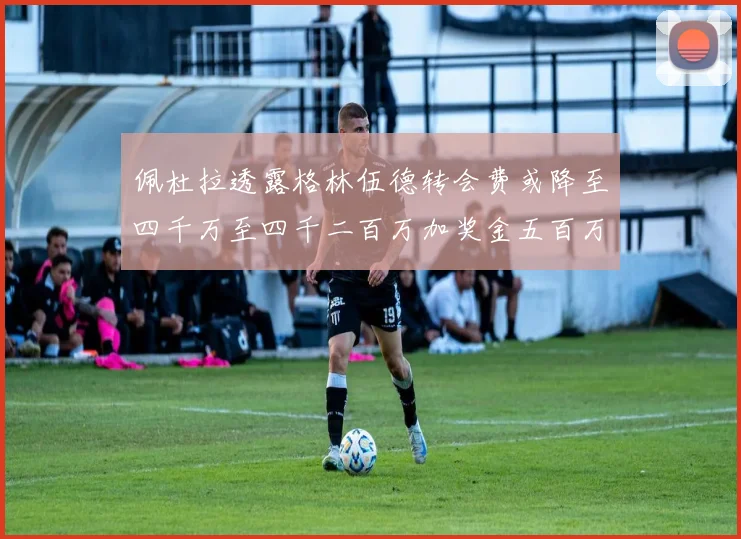 佩杜拉透露格林伍德转会费或降至四千万至四千二百万加奖金五百万至六百万