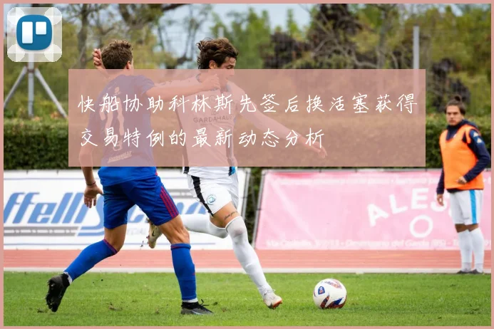 快船协助科林斯先签后换活塞获得交易特例的最新动态分析